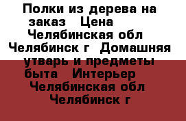 Полки из дерева на заказ › Цена ­ 350 - Челябинская обл., Челябинск г. Домашняя утварь и предметы быта » Интерьер   . Челябинская обл.,Челябинск г.